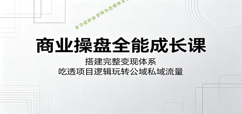 商业操盘全能成长课：搭建完整变现体系，吃透项目逻辑玩转公域私域流量-为您提供全面学习资料信息资源学习资料自学网
