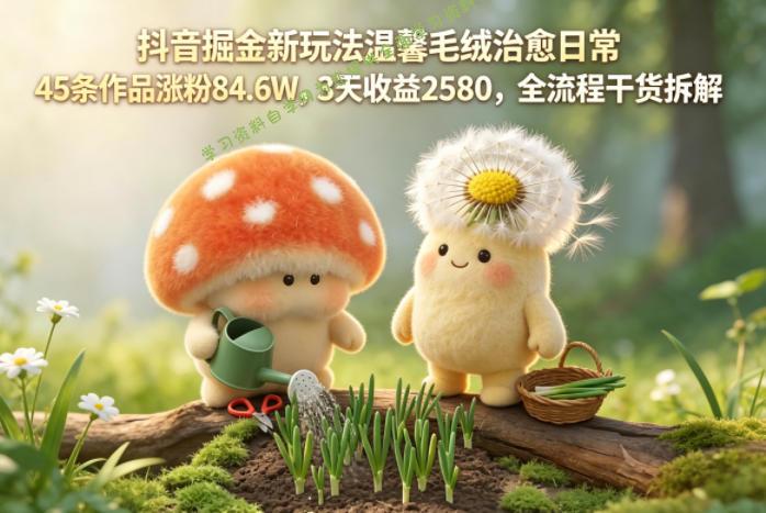 抖音掘金新玩法温馨毛绒治愈日常,45条作品涨粉84.6W,3天收益2580,全流程干货拆解