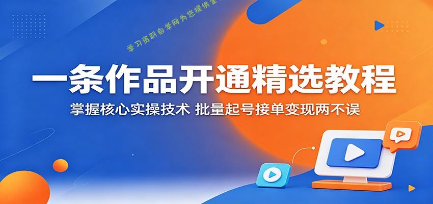 一条作品开通精选教程：掌握核心实操技术，批量起号接单变现两不误-为您提供全面学习资料信息资源学习资料自学网