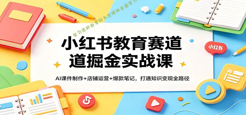 小红书教育赛道掘金实战课：AI课件制作+店铺运营+爆款笔记，打通知识变现全路径-免费学习资料下载_自媒体课程资源