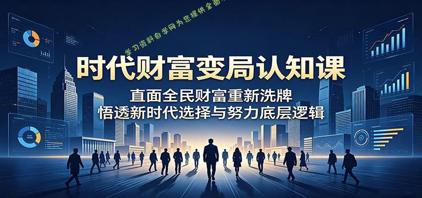 时代财富变局认知课：直面全民财富重新洗牌，悟透新时代选择与努力底层逻辑-为您提供全面学习资料信息资源学习资料自学网