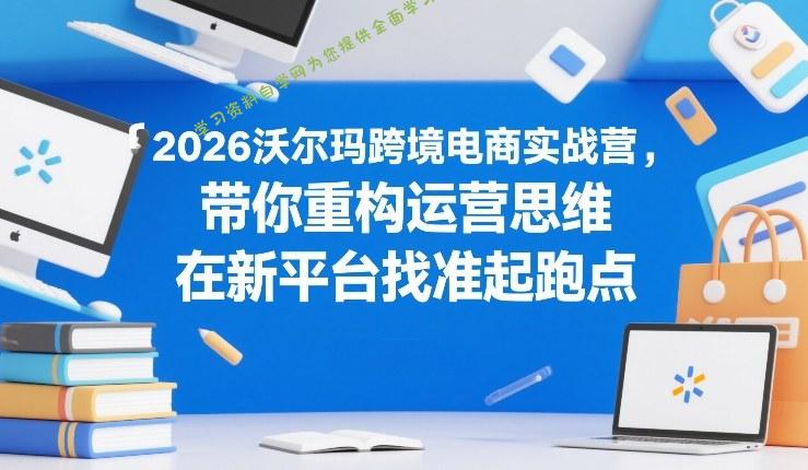 2026沃尔玛跨境电商实战营,带你重构运营思维,在新平台找准起跑点