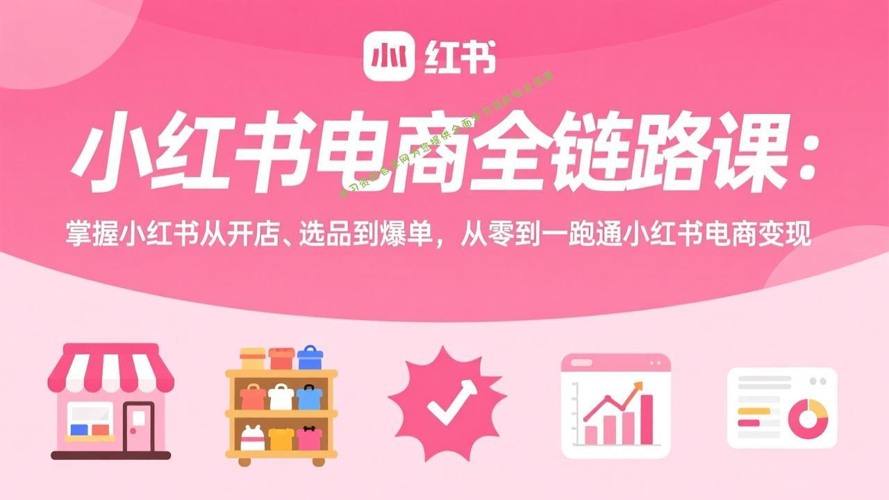 小红书电商全链路课：掌握小红书从开店、选品到爆单，从零到一跑通小红书电商变现 - - 