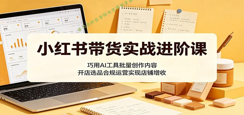 小红书带货实战进阶课：巧用AI工具批量创作内容，开店选品合规运营实现店铺增收 - 