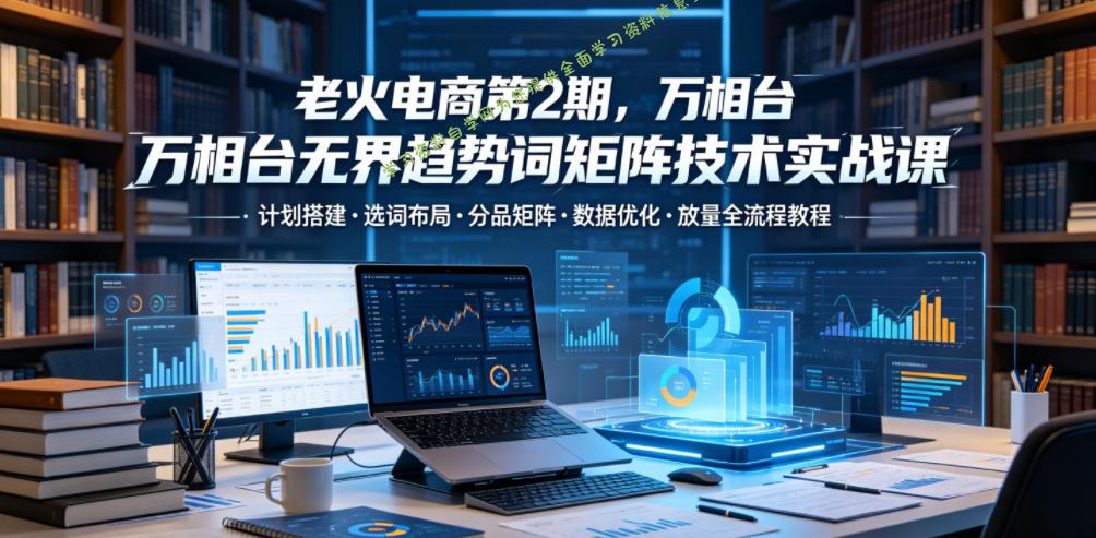 老火电商第2期，万相台无界趋势词矩阵技术实战课，计划搭建・选词布局・分品矩阵・数据优化・放量全流程教程 - 